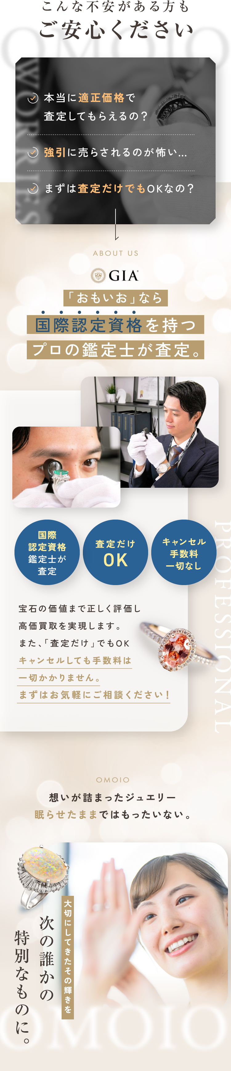 こんな不安がある方もご安心ください。本当に適正価格で査定してもらえるの？強引に売らされるのが怖い…。まずは査定だけでもOKなの？「おもいお」なら国際認定資格を持つプロの鑑定士が査定。宝石の価値まで正しく評価し高価買取を実現します。また、「査定だけ」でもOK。キャンセルしても手数料は一切かかりません。まずはお気軽にご相談ください！思いが詰まったジュエリー眠らせたままではもったいない。大切にしてきたその輝きを次の誰かの特別なものに。