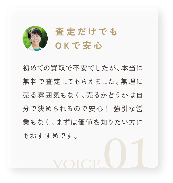 「査定だけでもOKで安心」初めての買取で不安でしたが、本当に無料で査定してもらえました。無理に売る雰囲気もなく、売るかどうかは自分で決められるので安心! 強引な営業もなく、まずは価値を知りたい方にもおすすめです。