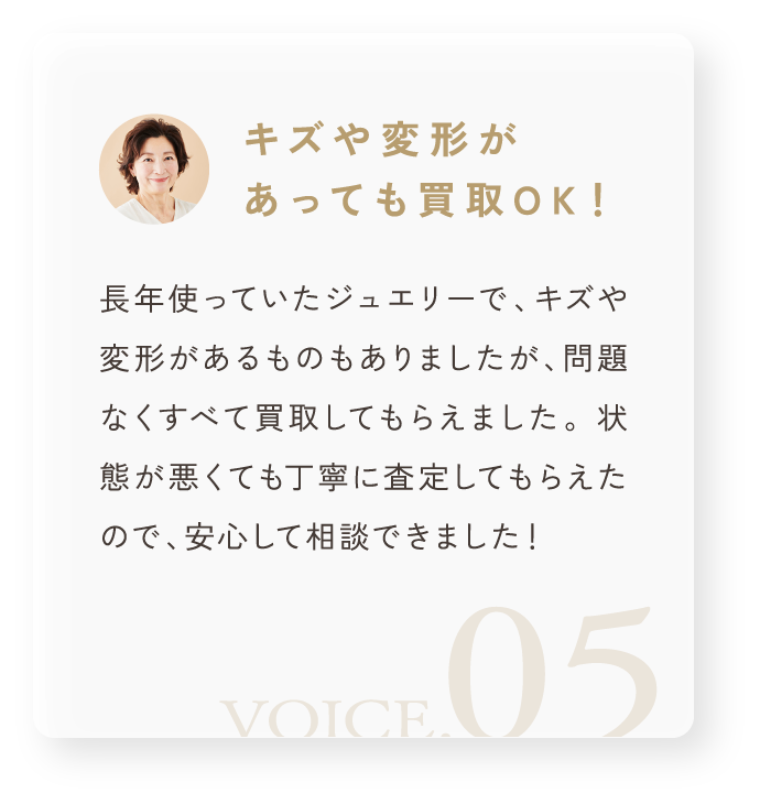 「キズや変形があっても買取OK!」長年使っていたジュエリーで、キズや変形があるものもありましたが、問題なくすべて買取してもらえました。 状態が悪くても丁寧に査定してもらえたので、安心して相談できました!