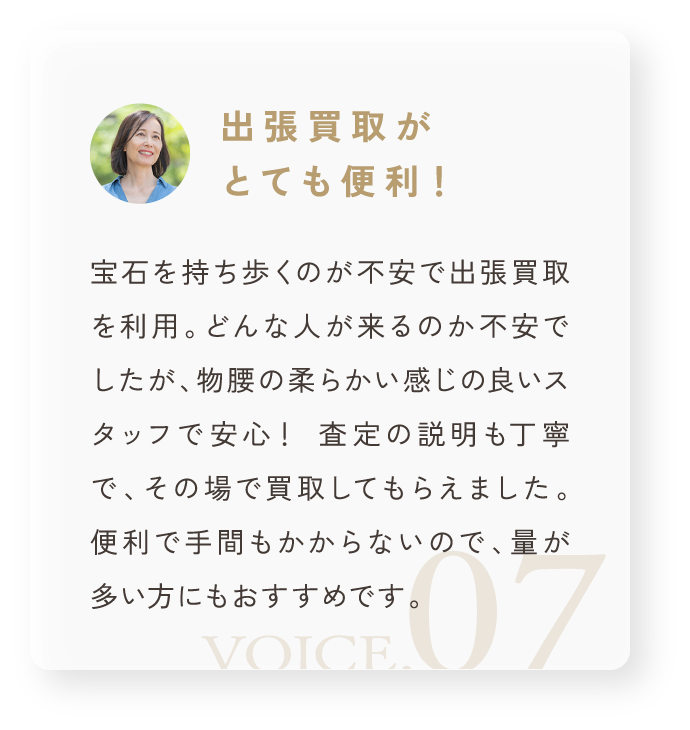 「出張買取がとても便利!」宝石を持ち歩くのが不安で出張買取を利用。どんな人が来るのか不安でしたが、物腰の柔らかい感じの良いスタッフで安心! 査定の説明も丁寧で、その場で買取してもらえました。便利で手間もかからないので、量が多い方にもおすすめです。