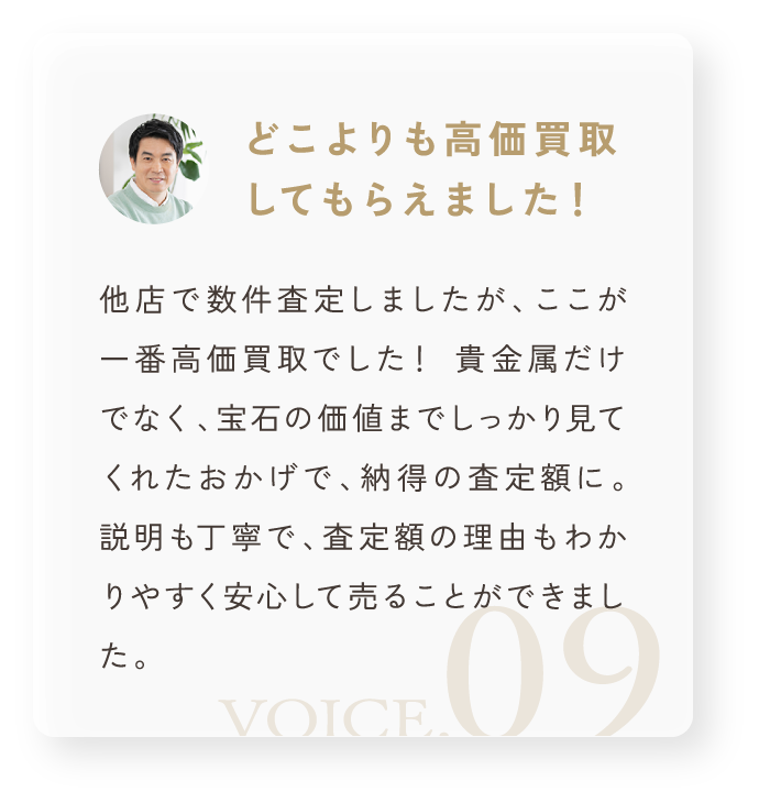 「どこよりも高価買取してもらえました!」他店で数件査定しましたが、ここが一番高価買取でした! 貴金属だけでなく、宝石の価値までしっかり見てくれたおかげで、納得の査定額に。 説明も丁寧で、査定額の理由もわかりやすく安心して売ることができました。