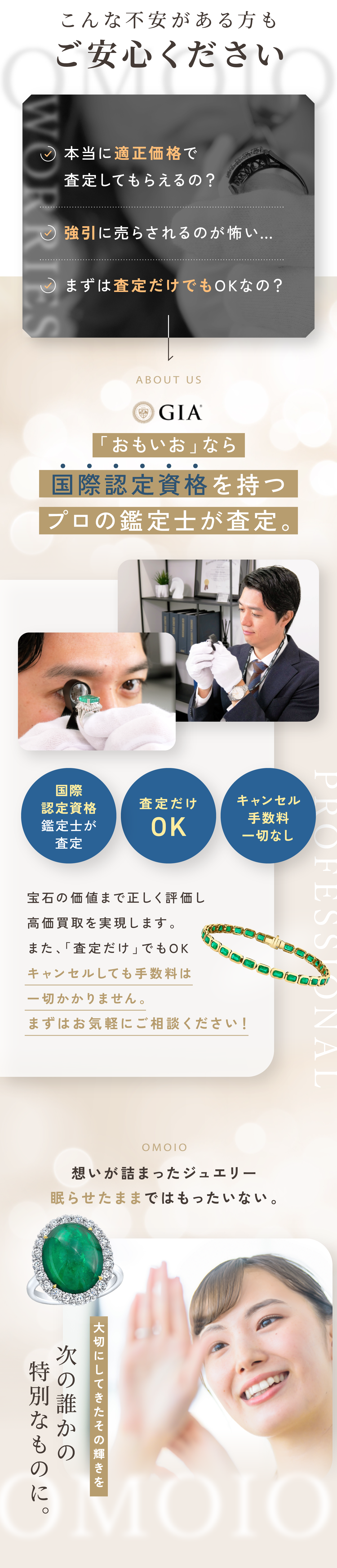 こんな不安がある方もご安心ください。本当に適正価格で査定してもらえるの？強引に売らされるのが怖い…。まずは査定だけでもOKなの？「おもいお」なら国際認定資格を持つプロの鑑定士が査定。宝石の価値まで正しく評価し高価買取を実現します。また、「査定だけ」でもOK。キャンセルしても手数料は一切かかりません。まずはお気軽にご相談ください！思いが詰まったジュエリー眠らせたままではもったいない。大切にしてきたその輝きを次の誰かの特別なものに。