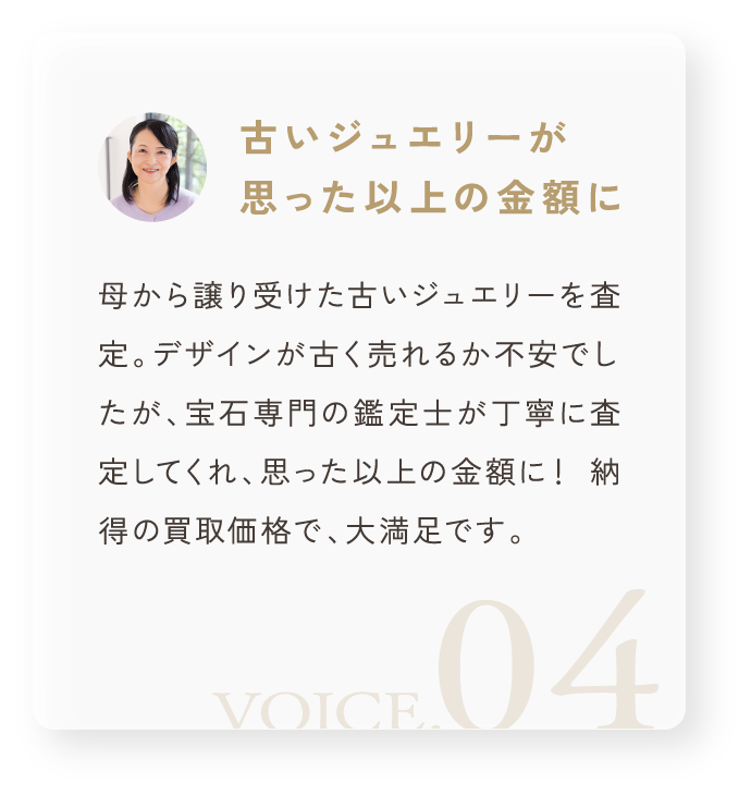 「古いジュエリーが思った以上の金額に」母から譲り受けた古いジュエリーを査定。デザインが古く売れるか不安でしたが、宝石専門の鑑定士が丁寧に査定してくれ、思った以上の金額に！ 納得の買取価格で、大満足です。