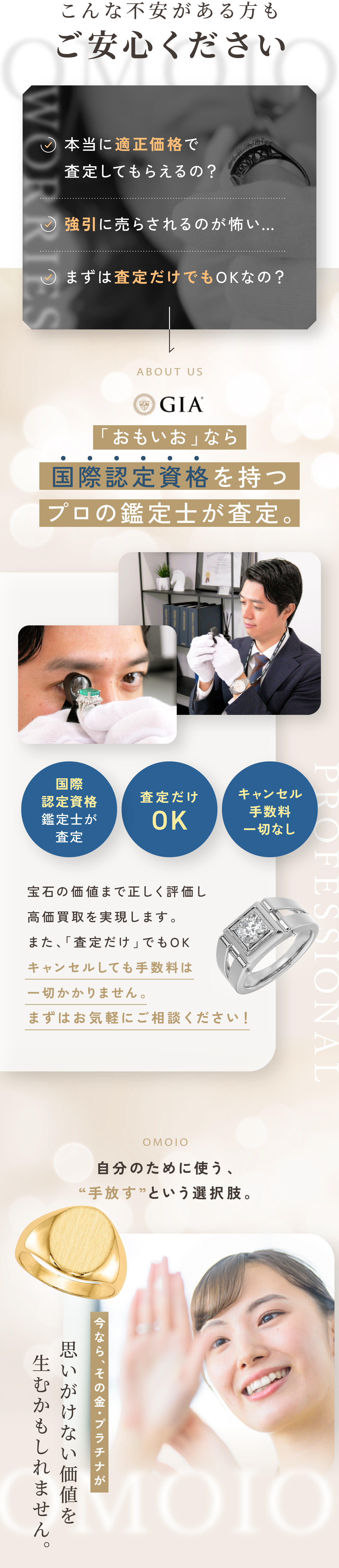 こんな不安がある方もご安心ください。本当に適正価格で査定してもらえるの？強引に売らされるのが怖い…。まずは査定だけでもOKなの？「おもいお」なら国際認定資格を持つプロの鑑定士が査定。宝石の価値まで正しく評価し高価買取を実現します。また、「査定だけ」でもOK。キャンセルしても手数料は一切かかりません。まずはお気軽にご相談ください！思いが詰まったジュエリー眠らせたままではもったいない。大切にしてきたその輝きを次の誰かの特別なものに。