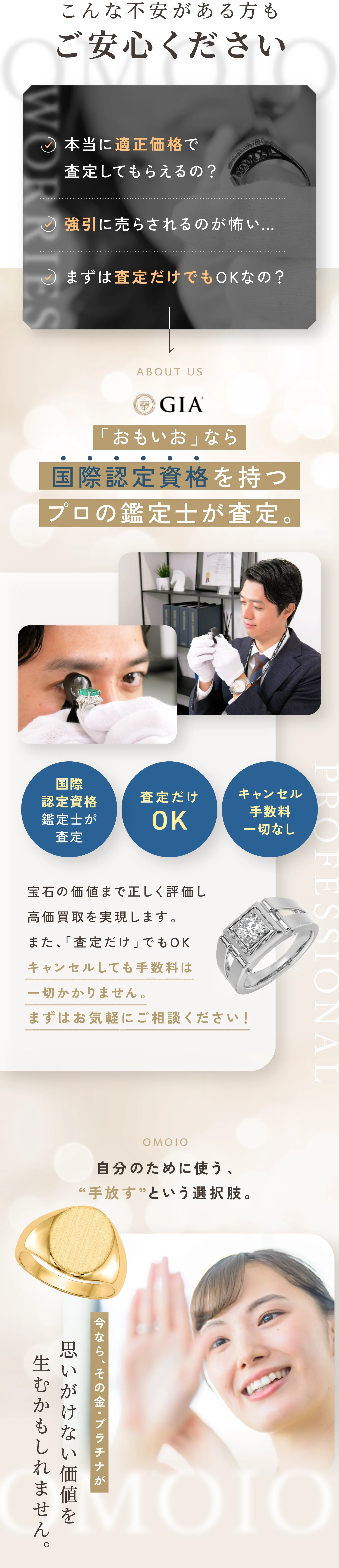 こんな不安がある方もご安心ください。本当に適正価格で査定してもらえるの？強引に売らされるのが怖い…。まずは査定だけでもOKなの？「おもいお」なら国際認定資格を持つプロの鑑定士が査定。宝石の価値まで正しく評価し高価買取を実現します。また、「査定だけ」でもOK。キャンセルしても手数料は一切かかりません。まずはお気軽にご相談ください！思いが詰まったジュエリー眠らせたままではもったいない。大切にしてきたその輝きを次の誰かの特別なものに。