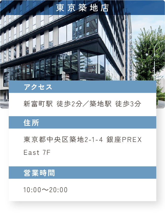 東京築地店　アクセス：新富町駅 徒歩2分／築地駅 徒歩3分　住所：東京都中央区築地2-1-4 銀座PREX East 7F　営業時間：10:00～20:00