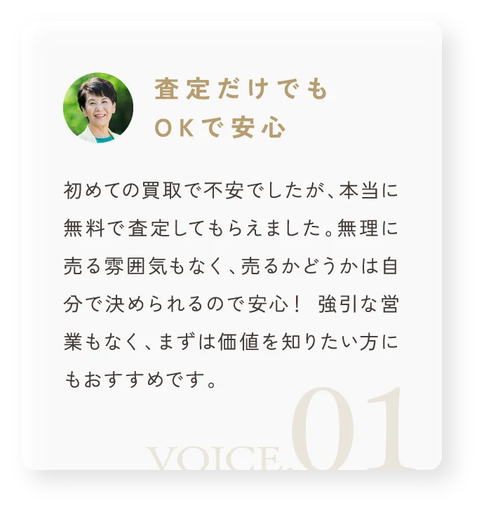 「査定だけでもOKで安心」初めての買取で不安でしたが、本当に無料で査定してもらえました。無理に売る雰囲気もなく、売るかどうかは自分で決められるので安心！ 強引な営業もなく、まずは価値を知りたい方にもおすすめです。