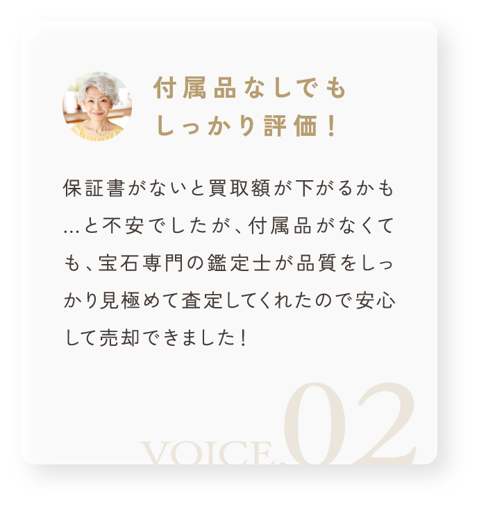 「付属品なしでもしっかり評価！」保証書がないと買取額が下がるかも…と不安でしたが、付属品がなくても、宝石専門の鑑定士が品質をしっかり見極めて査定してくれたので安心して売却できました！