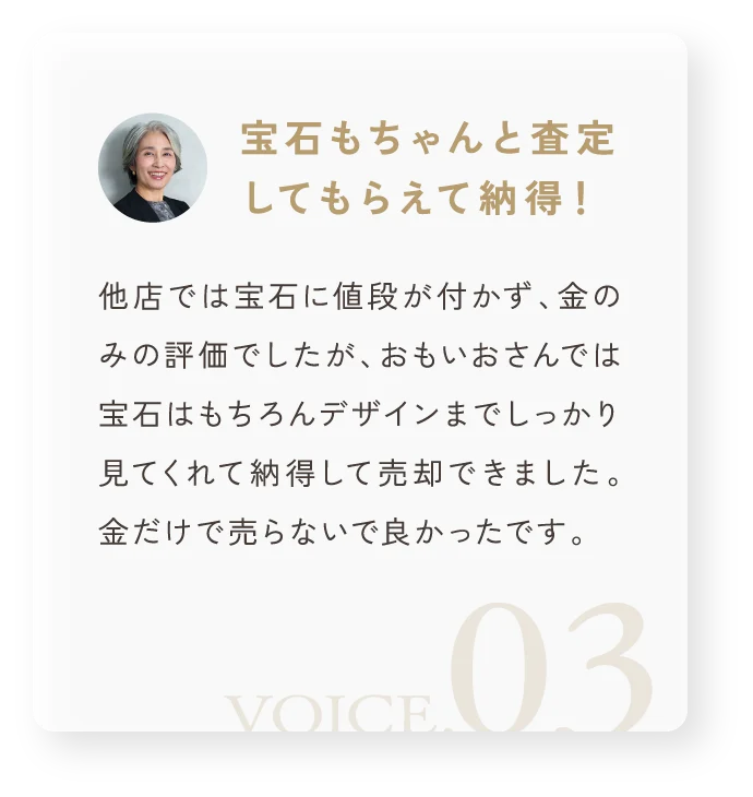 「宝石もちゃんと査定してもらえて納得！」他店では宝石に値段が付かず、金のみの評価でしたが、おもいおさんでは宝石はもちろんデザインまでしっかり見てくれて納得して売却できました。金だけで売らないで良かったです。