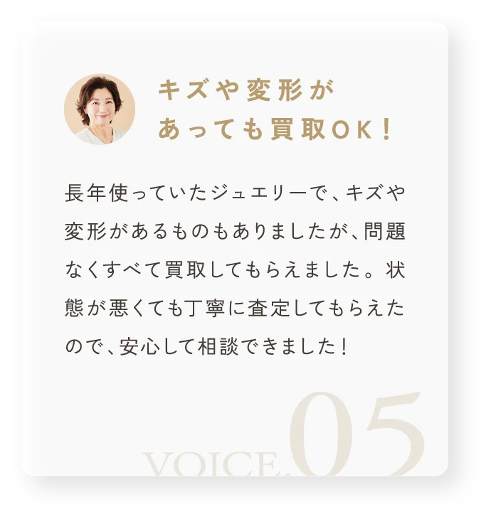 「キズや変形があっても買取OK！」長年使っていたジュエリーで、キズや変形があるものもありましたが、問題なくすべて買取してもらえました。 状態が悪くても丁寧に査定してもらえたので、安心して相談できました！