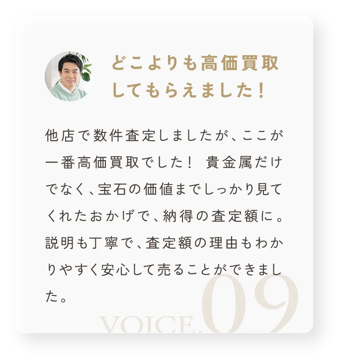 「どこよりも高価買取してもらえました！」他店で数件査定しましたが、ここが一番高価買取でした！ 貴金属だけでなく、宝石の価値までしっかり見てくれたおかげで、納得の査定額に。 説明も丁寧で、査定額の理由もわかりやすく安心して売ることができました。