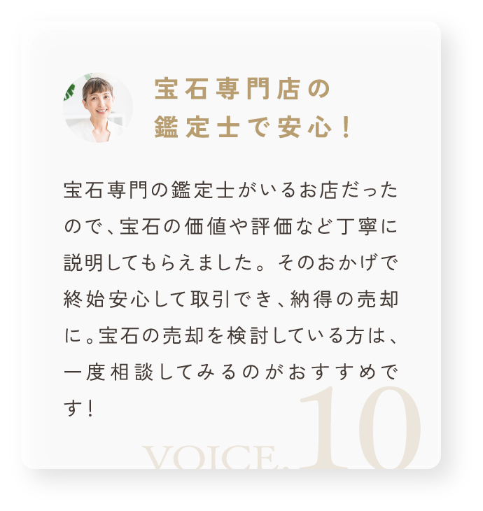 「宝石専門店の鑑定士で安心！」宝石専門の鑑定士がいるお店だったので、宝石の価値や評価など丁寧に説明してもらえました。 そのおかげで終始安心して取引でき、納得の売却に。宝石の売却を検討している方は、一度相談してみるのがおすすめです！